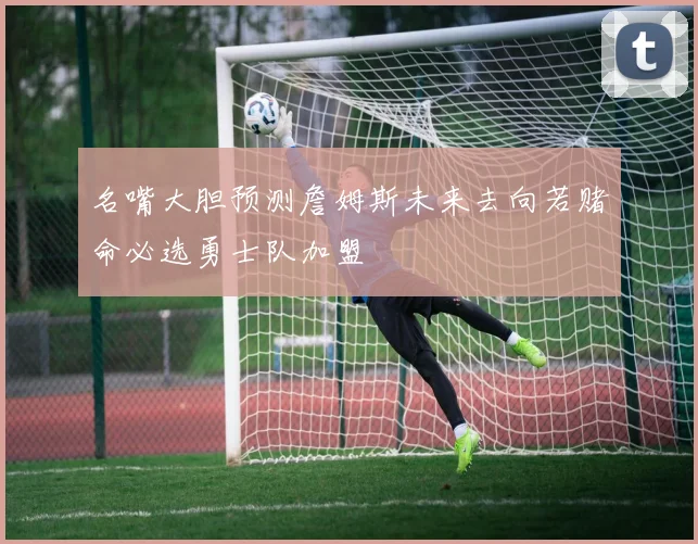 名嘴大胆预测詹姆斯未来去向若赌命必选勇士队加盟
