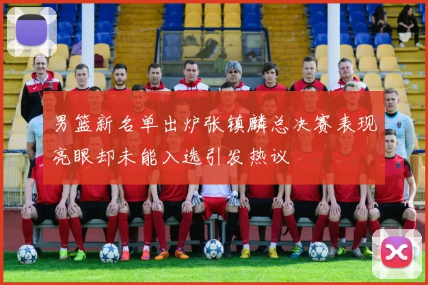 男篮新名单出炉张镇麟总决赛表现亮眼却未能入选引发热议