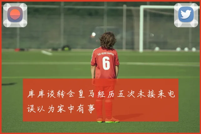 库库谈转会皇马经历五次未接来电误以为家中有事
