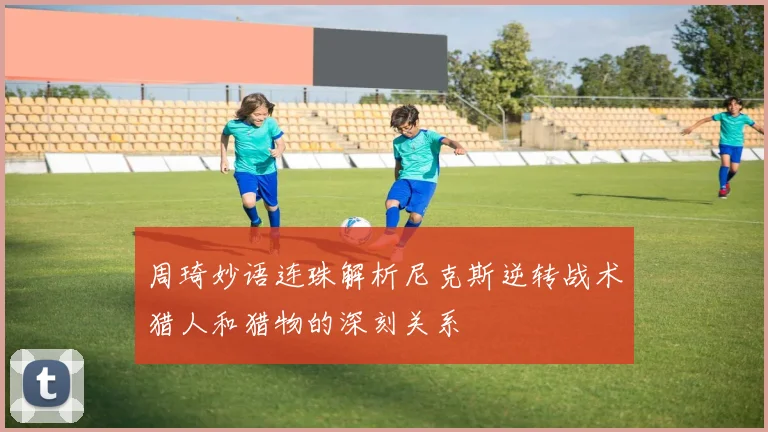 周琦妙语连珠解析尼克斯逆转战术猎人和猎物的深刻关系