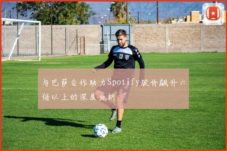 与巴萨合作助力Spotify股价飙升六倍以上的深度分析