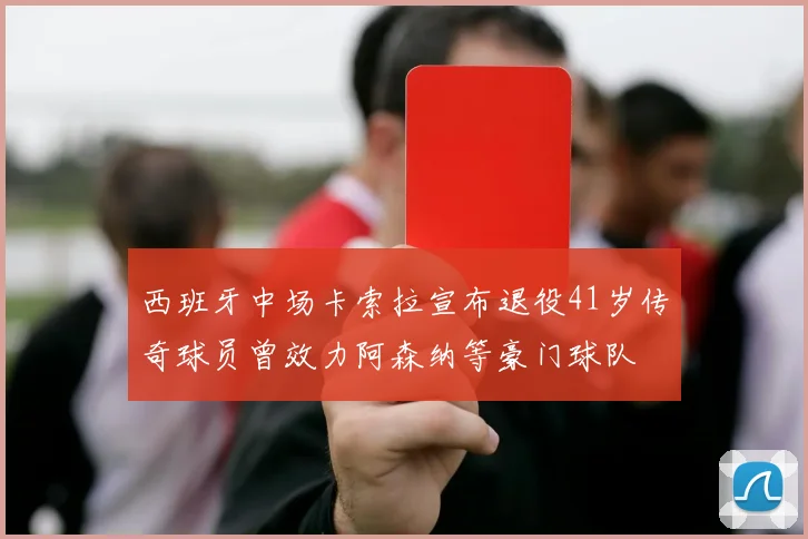 西班牙中场卡索拉宣布退役41岁传奇球员曾效力阿森纳等豪门球队