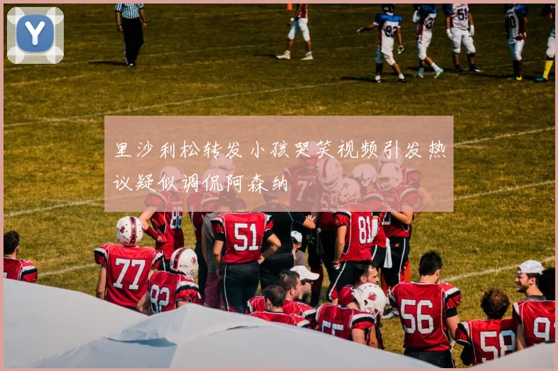 里沙利松转发小孩哭笑视频引发热议疑似调侃阿森纳