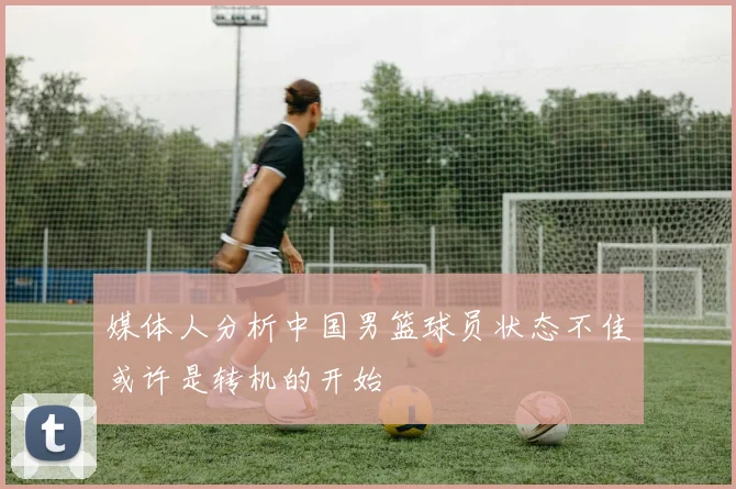 媒体人分析中国男篮球员状态不佳或许是转机的开始