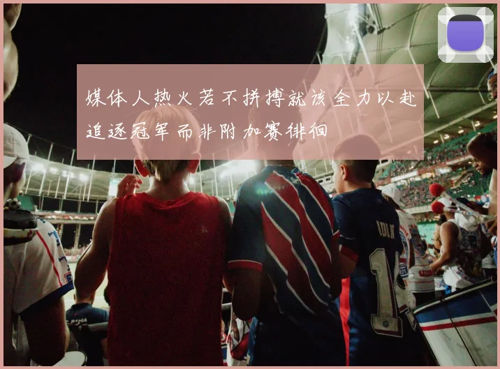 媒体人热火若不拼搏就该全力以赴追逐冠军而非附加赛徘徊