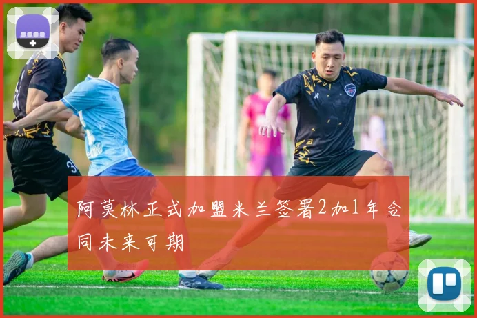 阿莫林正式加盟米兰签署2加1年合同未来可期