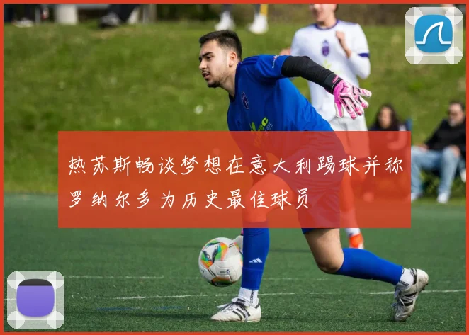 热苏斯畅谈梦想在意大利踢球并称罗纳尔多为历史最佳球员