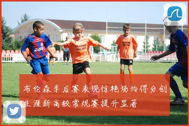 布伦森季后赛表现惊艳场均得分创生涯新高较常规赛提升显著