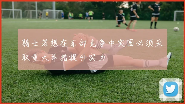 骑士若想在东部竞争中突围必须采取重大举措提升实力