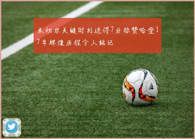 米切尔关键时刻连得7分称赞哈登17年辉煌历程令人铭记