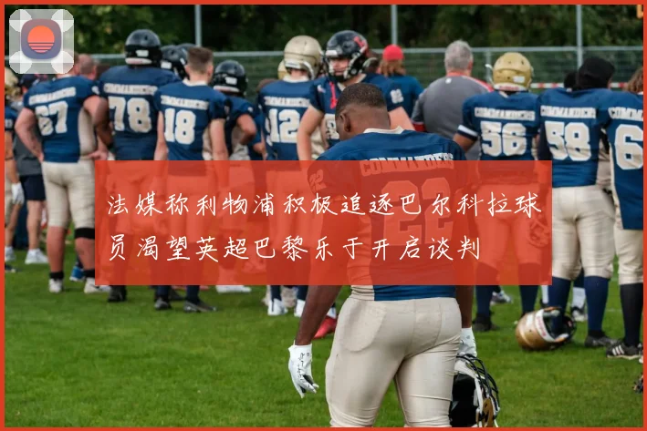 法媒称利物浦积极追逐巴尔科拉球员渴望英超巴黎乐于开启谈判