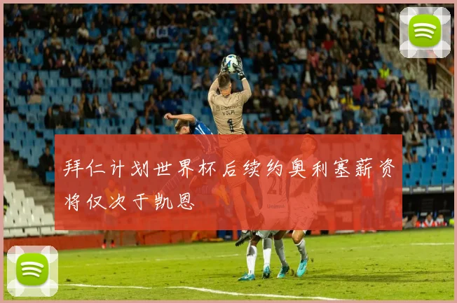 拜仁计划世界杯后续约奥利塞薪资将仅次于凯恩