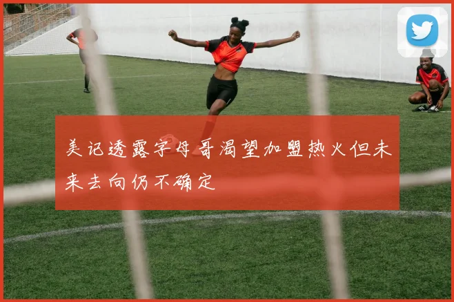 美记透露字母哥渴望加盟热火但未来去向仍不确定