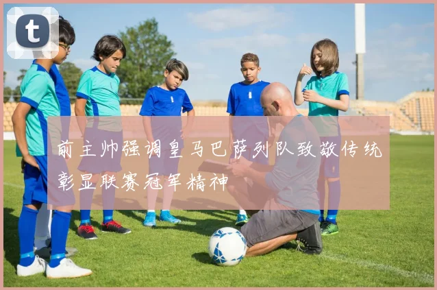 前主帅强调皇马巴萨列队致敬传统彰显联赛冠军精神