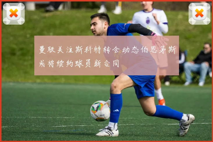 曼联关注斯科特转会动态伯恩茅斯或将续约球员新合同