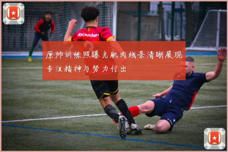 原帅训练照曝光肌肉线条清晰展现专注精神与努力付出