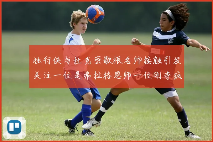 独行侠与杜克密歇根名帅接触引发关注一位是弗拉格恩师一位刚夺疯三