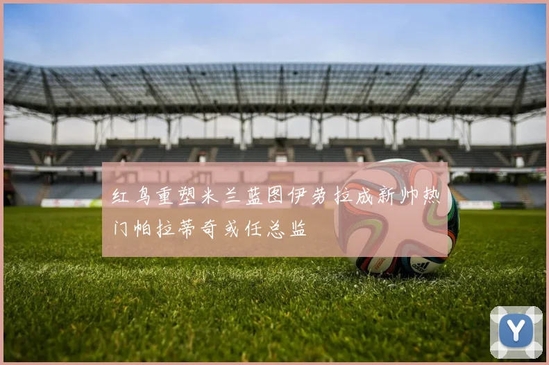红鸟重塑米兰蓝图伊劳拉成新帅热门帕拉蒂奇或任总监