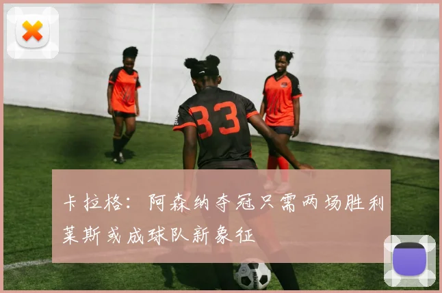 卡拉格：阿森纳夺冠只需两场胜利莱斯或成球队新象征