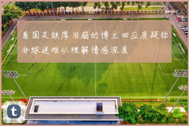看国足缺席泪崩的博主回应质疑称非球迷难以理解情感深度