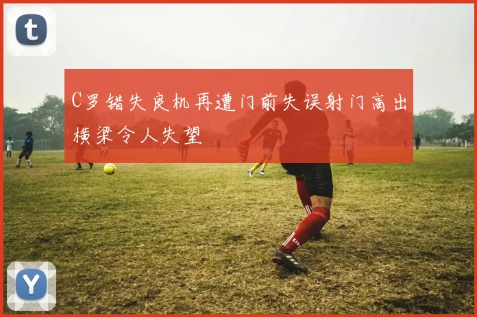 C罗错失良机再遭门前失误射门高出横梁令人失望
